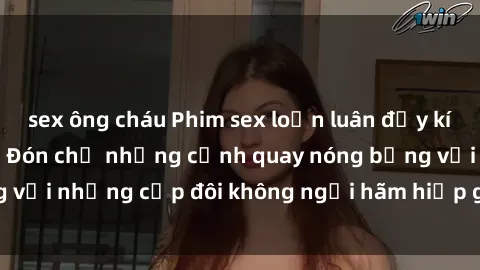 sex ông cháu Phim sex loạn luân đầy kích thích không che - Đón chờ những cảnh quay nóng bỏng với những cặp đôi không ngại hãm hiếp gia đình trong lòng