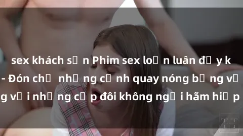 sex khách sạn Phim sex loạn luân đầy kích thích không che - Đón chờ những cảnh quay nóng bỏng với những cặp đôi không ngại hãm hiếp gia đình trong lòng