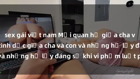 sex gái việt nam Mối quan hệ giữa cha và con: Sự thật về tình dục giữa cha và con và những hệ lụy đáng sợ khi vi phạm luật pháp.