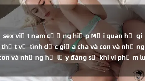 sex việt nam cưỡng hiếp Mối quan hệ giữa cha và con: Sự thật về tình dục giữa cha và con và những hệ lụy đáng sợ khi vi phạm luật pháp.