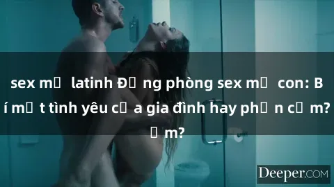 sex mỹ latinh Động phòng sex mẹ con: Bí mật tình yêu của gia đình hay phản cảm?