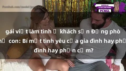 gái việt làm tình ở khách sạn Động phòng sex mẹ con: Bí mật tình yêu của gia đình hay phản cảm?
