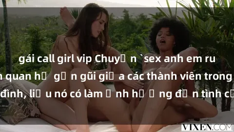 gái call girl vip Chuyện `sex anh em ruột` - Đề cập đến quan hệ gần gũi giữa các thành viên trong gia đình, liệu nó có làm ảnh hưởng đến tình cảm gia đình hay không?