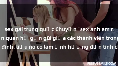 sex gái trung quốc Chuyện `sex anh em ruột` - Đề cập đến quan hệ gần gũi giữa các thành viên trong gia đình, liệu nó có làm ảnh hưởng đến tình cảm gia đình hay không?