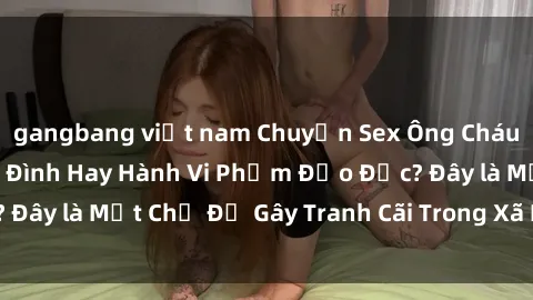 gangbang việt nam Chuyện Sex Ông Cháu: Mối Quan Hệ Gia Đình Hay Hành Vi Phạm Đạo Đức? Đây là Một Chủ Đề Gây Tranh Cãi Trong Xã Hội Hiện Nay.