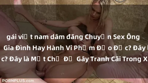 gái việt nam dâm đãng Chuyện Sex Ông Cháu: Mối Quan Hệ Gia Đình Hay Hành Vi Phạm Đạo Đức? Đây là Một Chủ Đề Gây Tranh Cãi Trong Xã Hội Hiện Nay.