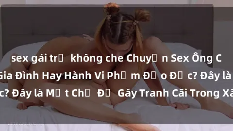 sex gái trẻ không che Chuyện Sex Ông Cháu: Mối Quan Hệ Gia Đình Hay Hành Vi Phạm Đạo Đức? Đây là Một Chủ Đề Gây Tranh Cãi Trong Xã Hội Hiện Nay.