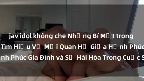 jav idol không che Những Bí Mật trong Tình Dục Gia Đình: Tìm Hiểu Về Mối Quan Hệ Giữa Hạnh Phúc Gia Đình và Sự Hài Hòa Trong Cuộc Sống Tình Dục