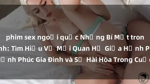phim sex ngoại quốc Những Bí Mật trong Tình Dục Gia Đình: Tìm Hiểu Về Mối Quan Hệ Giữa Hạnh Phúc Gia Đình và Sự Hài Hòa Trong Cuộc Sống Tình Dục