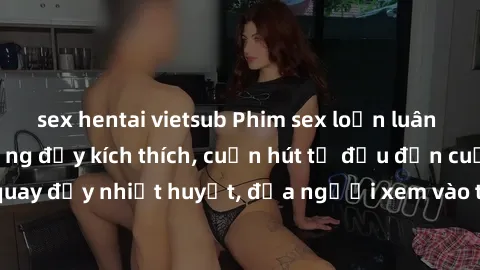 sex hentai vietsub Phim sex loạn luân Nhật Bản: Hành động đầy kích thích, cuốn hút từ đầu đến cuối. Những cảnh quay đầy nhiệt huyết, đưa người xem vào thế giới độc đáo của tình thân. Đừng bỏ lỡ!
