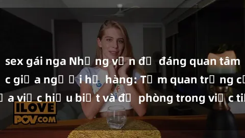 sex gái nga Những vấn đề đáng quan tâm về quan hệ tình dục giữa người họ hàng: Tầm quan trọng của việc hiểu biết và đề phòng trong việc tiếp xúc trong gia đình.