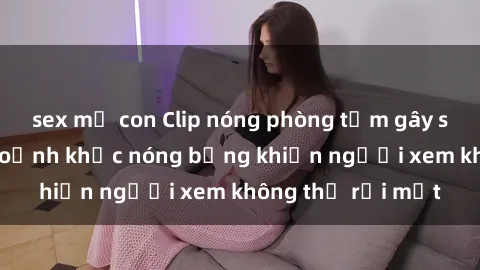 sex mẹ con Clip nóng phòng tắm gây sốt: Cận cảnh khoảnh khắc nóng bỏng khiến người xem không thể rời mắt