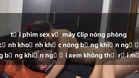 tải phim sex về máy Clip nóng phòng tắm gây sốt: Cận cảnh khoảnh khắc nóng bỏng khiến người xem không thể rời mắt