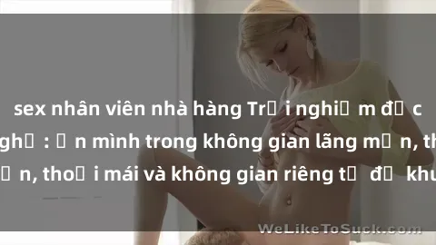 sex nhân viên nhà hàng Trải nghiệm độc đáo tại sex nhà nghỉ: ẩn mình trong không gian lãng mạn, thoải mái và không gian riêng tư để khuấy động tình ái.