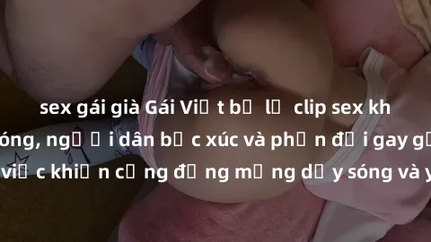 sex gái già Gái Việt bị lộ clip sex khiến dư luận dậy sóng, người dân bức xúc và phản đối gay gắt. Sự việc khiến cộng đồng mạng dậy sóng và yêu cầu xử lý nghiêm ngặt.
