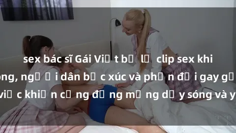 sex bác sĩ Gái Việt bị lộ clip sex khiến dư luận dậy sóng, người dân bức xúc và phản đối gay gắt. Sự việc khiến cộng đồng mạng dậy sóng và yêu cầu xử lý nghiêm ngặt.