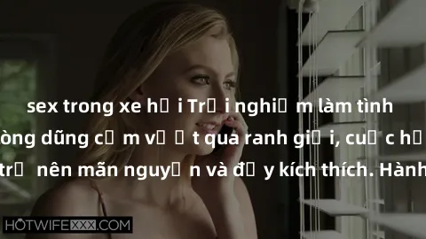 sex trong xe hơi Trải nghiệm làm tình ngoài đường: Khi lòng dũng cảm vượt qua ranh giới, cuộc hẹn nơi công cộng trở nên mãn nguyện và đầy kích thích. Hành vi nguy hiểm, nhưng cũng tạo nên cảm giác mới