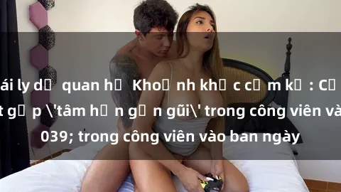 gái ly dị quan hệ Khoảnh khắc cấm kỵ: Cặp đôi bị bắt gặp 'tâm hồn gần gũi' trong công viên vào ban ngày