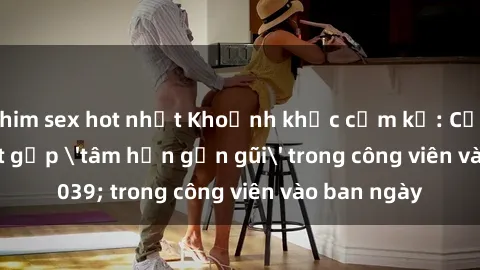 phim sex hot nhất Khoảnh khắc cấm kỵ: Cặp đôi bị bắt gặp 'tâm hồn gần gũi' trong công viên vào ban ngày