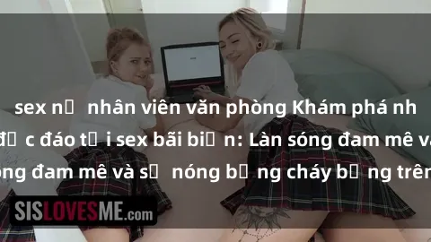 sex nữ nhân viên văn phòng Khám phá những trải nghiệm độc đáo tại sex bãi biển: Làn sóng đam mê và sự nóng bỏng cháy bỏng trên cát trắng