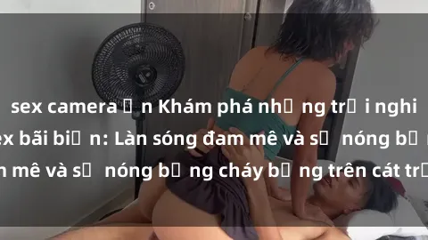 sex camera ẩn Khám phá những trải nghiệm độc đáo tại sex bãi biển: Làn sóng đam mê và sự nóng bỏng cháy bỏng trên cát trắng