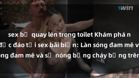 sex bị quay lén trong toilet Khám phá những trải nghiệm độc đáo tại sex bãi biển: Làn sóng đam mê và sự nóng bỏng cháy bỏng trên cát trắng