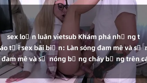 sex loạn luân vietsub Khám phá những trải nghiệm độc đáo tại sex bãi biển: Làn sóng đam mê và sự nóng bỏng cháy bỏng trên cát trắng