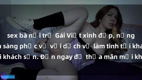 sex bà nội trợ Gái Việt xinh đẹp, nồng nàn tình cảm, sẵn sàng phục vụ với dịch vụ làm tình tại khách sạn. Đến ngay để thỏa mãn mọi khao khát của bạn!
