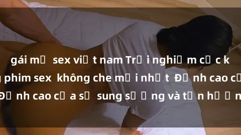 gái mỹ sex việt nam Trải nghiệm cực kỳ nóng bỏng trong phim sex  không che mới nhất  Đỉnh cao của sự sung sướng và tận hưởng chân thật