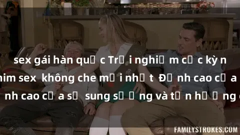 sex gái hàn quốc Trải nghiệm cực kỳ nóng bỏng trong phim sex  không che mới nhất  Đỉnh cao của sự sung sướng và tận hưởng chân thật