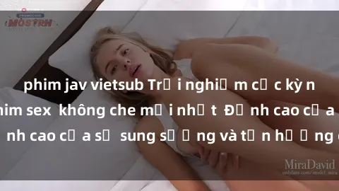 phim jav vietsub Trải nghiệm cực kỳ nóng bỏng trong phim sex  không che mới nhất  Đỉnh cao của sự sung sướng và tận hưởng chân thật