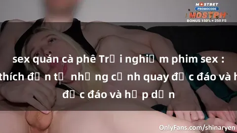 sex quán cà phê Trải nghiệm phim sex : Sự kích thích đến từ những cảnh quay độc đáo và hấp dẫn