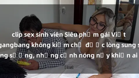 clip sex sinh viên Siêu phẩm gái Việt tham gia trong buổi gangbang không kiềm chế được lòng sung sướng, những cảnh nóng nảy khiến ai cũng phải mãn nhãn