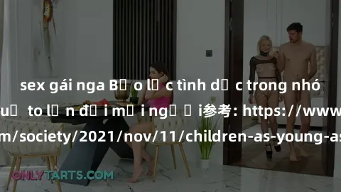 sex gái nga Bạo lực tình dục trong nhóm: nguy cơ và hậu quả to lớn đối mọi người参考: https://www.theguardian.com/society/2021/nov/11/children-as-young-as-four-are-being-sexually-abused-by-groups-in-uk-