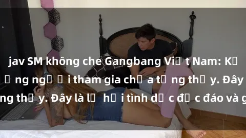 jav SM không che Gangbang Việt Nam: Kỷ lục mới với số lượng người tham gia chưa từng thấy. Đây là lễ hội tình dục độc đáo và gây sốc.
