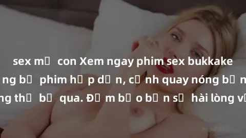 sex mẹ con Xem ngay phim sex bukkake hàng đầu với những bộ phim hấp dẫn, cảnh quay nóng bỏng không thể bỏ qua. Đảm bảo bạn sẽ hài lòng với trải nghiệm mới lạ này!
