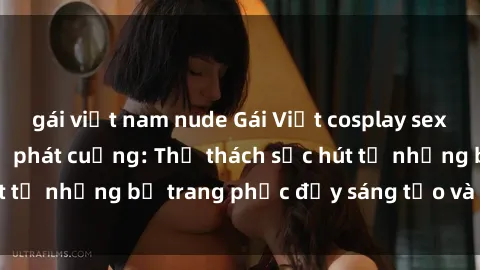 gái việt nam nude Gái Việt cosplay sexy khiến fan hâm mộ phát cuồng: Thử thách sức hút từ những bộ trang phục đầy sáng tạo và quyến rũ!