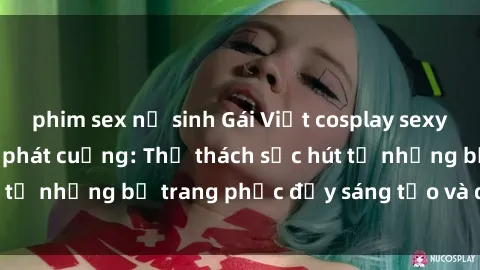 phim sex nữ sinh Gái Việt cosplay sexy khiến fan hâm mộ phát cuồng: Thử thách sức hút từ những bộ trang phục đầy sáng tạo và quyến rũ!