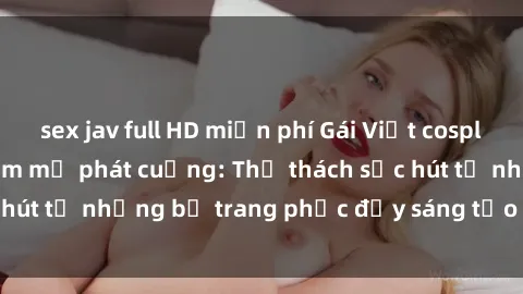 sex jav full HD miễn phí Gái Việt cosplay sexy khiến fan hâm mộ phát cuồng: Thử thách sức hút từ những bộ trang phục đầy sáng tạo và quyến rũ!