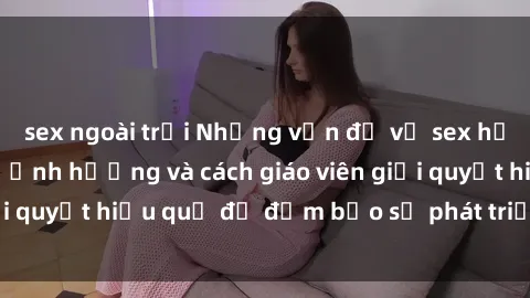 sex ngoài trời Những vấn đề về sex học sinh: Các yếu tố ảnh hưởng và cách giáo viên giải quyết hiệu quả để đảm bảo sự phát triển toàn diện.