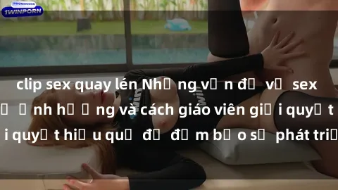 clip sex quay lén Những vấn đề về sex học sinh: Các yếu tố ảnh hưởng và cách giáo viên giải quyết hiệu quả để đảm bảo sự phát triển toàn diện.