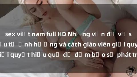 sex việt nam full HD Những vấn đề về sex học sinh: Các yếu tố ảnh hưởng và cách giáo viên giải quyết hiệu quả để đảm bảo sự phát triển toàn diện.