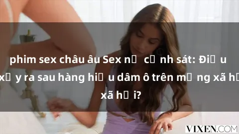 phim sex châu âu Sex nữ cảnh sát: Điều gì xảy ra sau hàng hiệu dâm ô trên mạng xã hội?