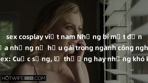 sex cosplay việt nam Những bí mật đằng sau cuộc sống của những nữ hầu gái trong ngành công nghiệp sex: Cuộc sống, lẽ thường hay những khó khăn mà họ phải đối mặt.