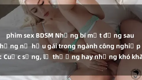 phim sex BDSM Những bí mật đằng sau cuộc sống của những nữ hầu gái trong ngành công nghiệp sex: Cuộc sống, lẽ thường hay những khó khăn mà họ phải đối mặt.