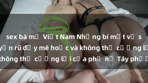 sex bà mẹ Việt Nam Những bí mật về sex gái Tây: Sự quyến rũ đầy mê hoặc và không thể cưỡng lại của phụ nữ Tây phương