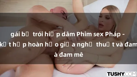gái bị trói hiếp dâm Phim sex Pháp - Sự kết hợp hoàn hảo giữa nghệ thuật và đam mê