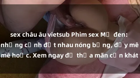sex châu âu vietsub Phim sex Mỹ đen: phút mãnh liệt với những cảnh địt nhau nóng bỏng, đầy mê hoặc. Xem ngay để thỏa mãn cơn khát tình dục của bạn!