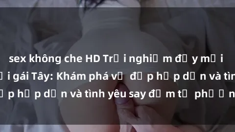 sex không che HD Trải nghiệm đầy mới lạ khi quan hệ với gái Tây: Khám phá vẻ đẹp hấp dẫn và tình yêu say đắm từ phương Tây