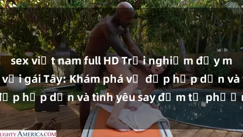 sex việt nam full HD Trải nghiệm đầy mới lạ khi quan hệ với gái Tây: Khám phá vẻ đẹp hấp dẫn và tình yêu say đắm từ phương Tây